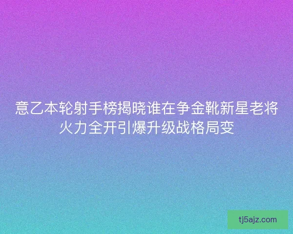 意乙本轮射手榜揭晓谁在争金靴新星老将火力全开引爆升级战格局变