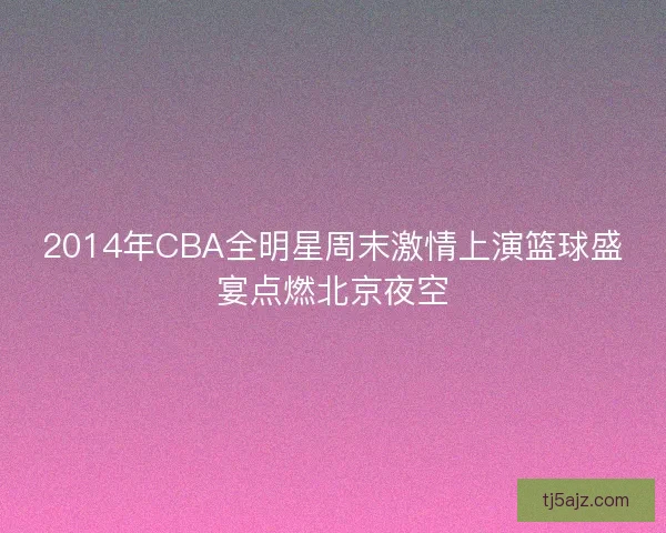 2014年CBA全明星周末激情上演篮球盛宴点燃北京夜空