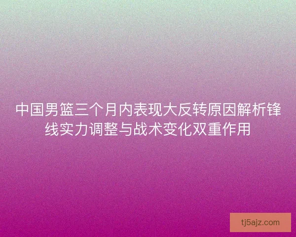 中国男篮三个月内表现大反转原因解析锋线实力调整与战术变化双重作用