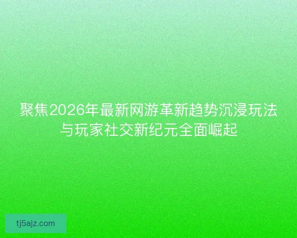 聚焦2026年最新网游革新趋势沉浸玩法与玩家社交新纪元全面崛起