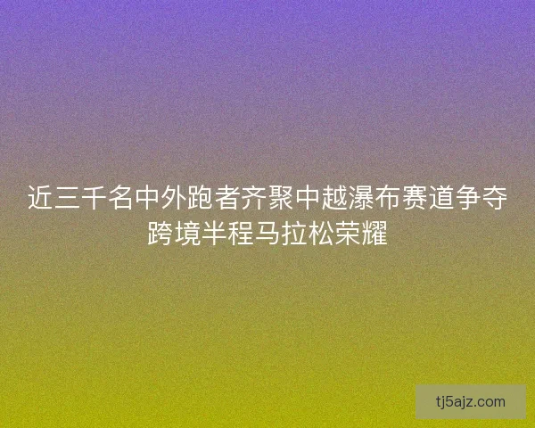 近三千名中外跑者齐聚中越瀑布赛道争夺跨境半程马拉松荣耀 近三千名中外跑者齐聚中越瀑布赛道争夺跨境半程马拉松荣耀