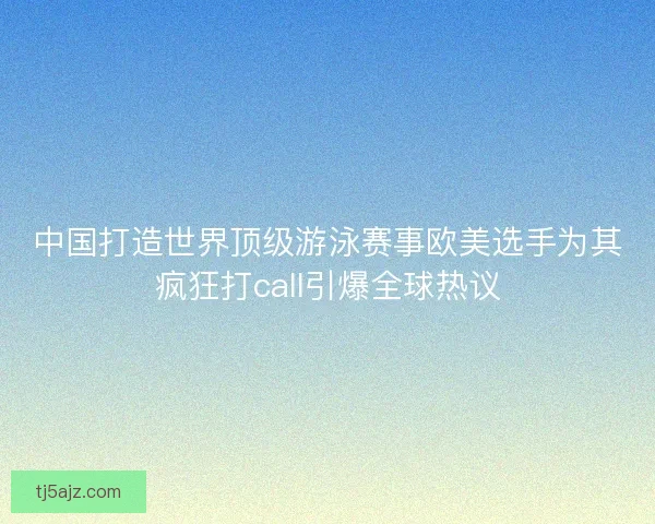 中国打造世界顶级游泳赛事欧美选手为其疯狂打call引爆全球热议 中国打造世界顶级游泳赛事欧美选手为其疯狂打call引爆全球热议