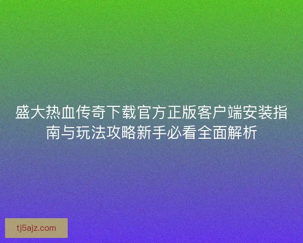 盛大热血传奇下载官方正版客户端安装指南与玩法攻略新手必看全面解析 盛大热血传奇下载官方正版客户端安装指南与玩法攻略新手必看全面解析