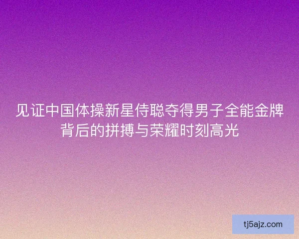 见证中国体操新星侍聪夺得男子全能金牌背后的拼搏与荣耀时刻高光 见证中国体操新星侍聪夺得男子全能金牌背后的拼搏与荣耀时刻高光