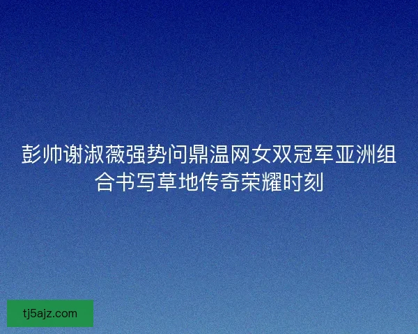 彭帅谢淑薇强势问鼎温网女双冠军亚洲组合书写草地传奇荣耀时刻