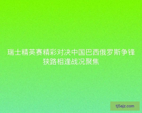 瑞士精英赛精彩对决中国巴西俄罗斯争锋狭路相逢战况聚焦
