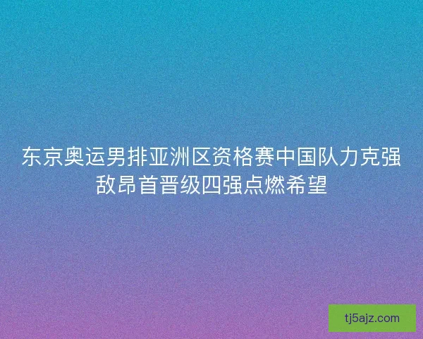 东京奥运男排亚洲区资格赛中国队力克强敌昂首晋级四强点燃希望 东京奥运男排亚洲区资格赛中国队力克强敌昂首晋级四强点燃希望