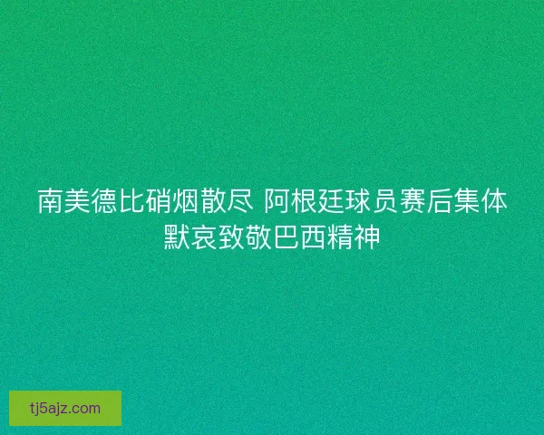 南美德比硝烟散尽 阿根廷球员赛后集体默哀致敬巴西精神