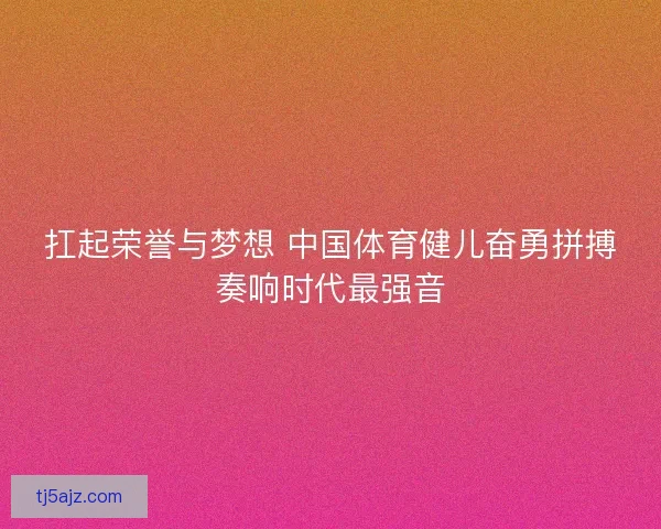 扛起荣誉与梦想 中国体育健儿奋勇拼搏奏响时代最强音 扛起荣誉与梦想 中国体育健儿奋勇拼搏奏响时代最强音