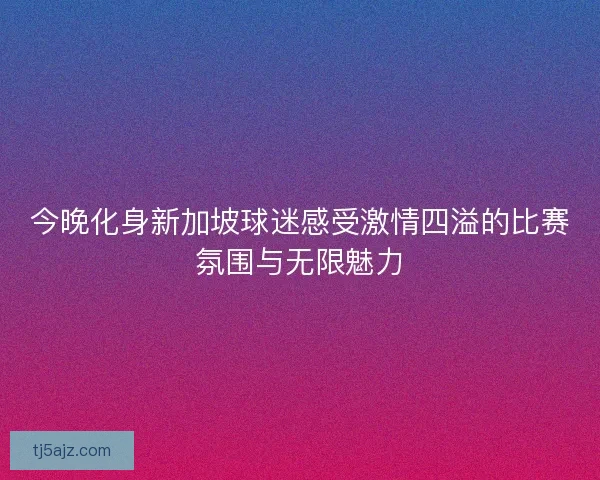 今晚化身新加坡球迷感受激情四溢的比赛氛围与无限魅力 今晚化身新加坡球迷感受激情四溢的比赛氛围与无限魅力