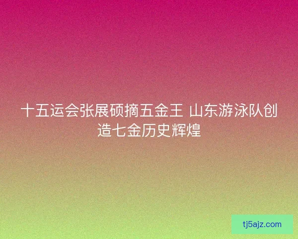 十五运会张展硕摘五金王 山东游泳队创造七金历史辉煌 十五运会张展硕摘五金王 山东游泳队创造七金历史辉煌