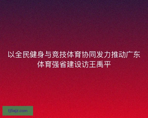 以全民健身与竞技体育协同发力推动广东体育强省建设访王禹平 以全民健身与竞技体育协同发力推动广东体育强省建设访王禹平