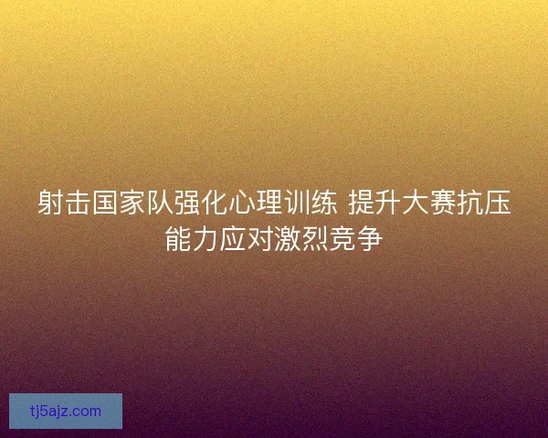 射击国家队强化心理训练 提升大赛抗压能力应对激烈竞争