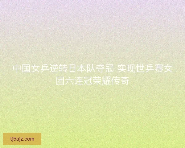 中国女乒逆转日本队夺冠 实现世乒赛女团六连冠荣耀传奇 中国女乒逆转日本队夺冠 实现世乒赛女团六连冠荣耀传奇