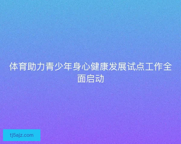 体育助力青少年身心健康发展试点工作全面启动 体育助力青少年身心健康发展试点工作全面启动