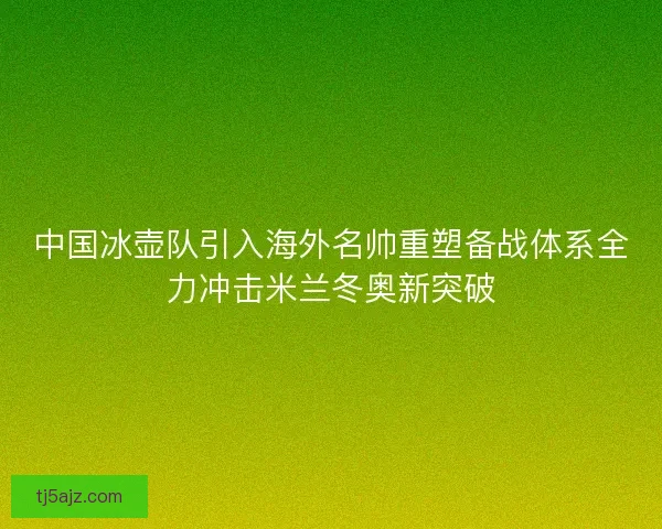 中国冰壶队引入海外名帅重塑备战体系全力冲击米兰冬奥新突破 中国冰壶队引入海外名帅重塑备战体系全力冲击米兰冬奥新突破