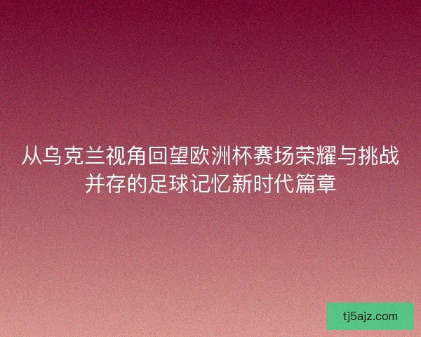 从乌克兰视角回望欧洲杯赛场荣耀与挑战并存的足球记忆新时代篇章 从乌克兰视角回望欧洲杯赛场荣耀与挑战并存的足球记忆新时代篇章